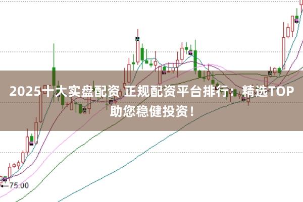 2025十大实盘配资 正规配资平台排行：精选TOP助您稳健投资！