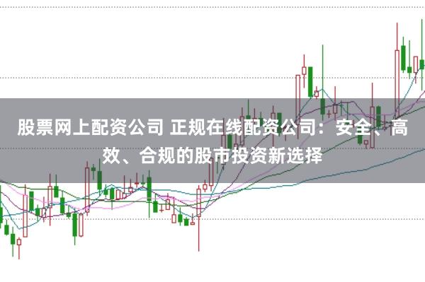 股票网上配资公司 正规在线配资公司：安全、高效、合规的股市投资新选择