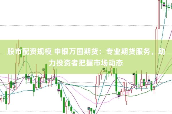 股市配资规模 申银万国期货：专业期货服务，助力投资者把握市场动态