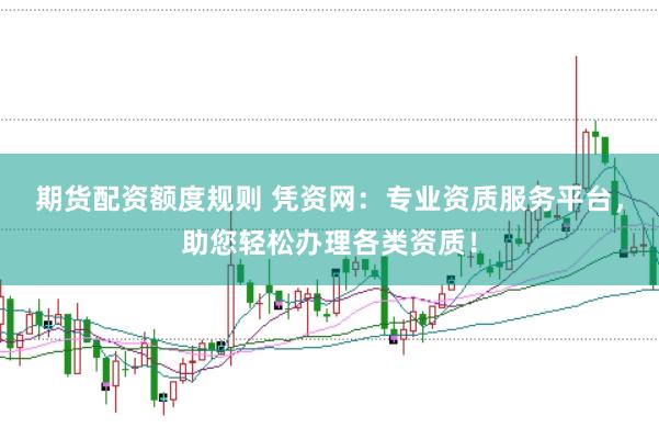 期货配资额度规则 凭资网：专业资质服务平台，助您轻松办理各类资质！