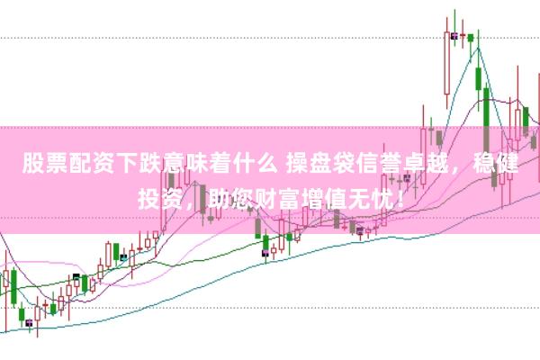 股票配资下跌意味着什么 操盘袋信誉卓越，稳健投资，助您财富增值无忧！