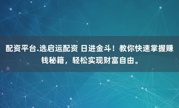 配资平台.选启运配资 日进金斗！教你快速掌握赚钱秘籍，轻松实现财富自由。
