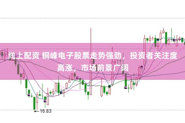 线上配资 铜峰电子股票走势强劲，投资者关注度高涨，市场前景广阔