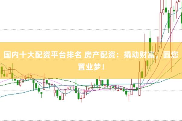 国内十大配资平台排名 房产配资：撬动财富，圆您置业梦！