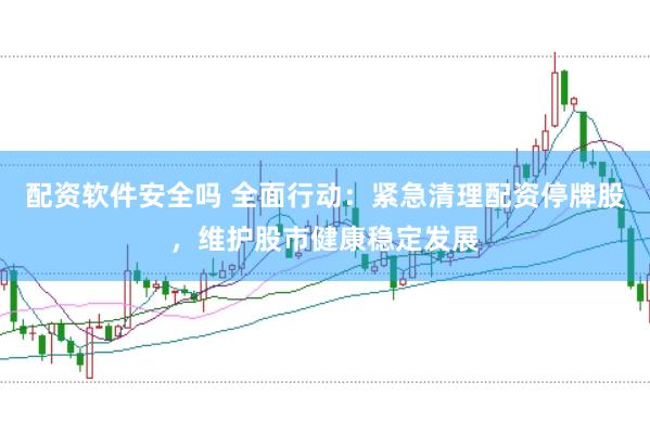 配资软件安全吗 全面行动：紧急清理配资停牌股，维护股市健康稳定发展