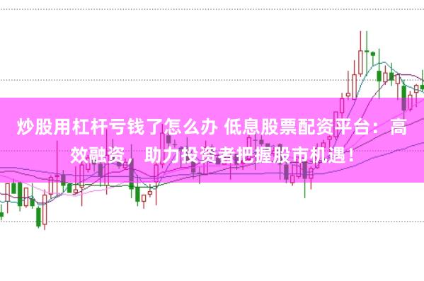炒股用杠杆亏钱了怎么办 低息股票配资平台：高效融资，助力投资者把握股市机遇！
