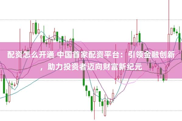 配资怎么开通 中国首家配资平台：引领金融创新，助力投资者迈向财富新纪元