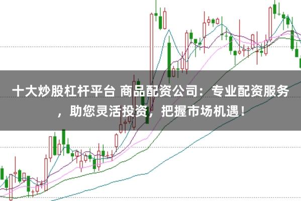 十大炒股杠杆平台 商品配资公司：专业配资服务，助您灵活投资，把握市场机遇！
