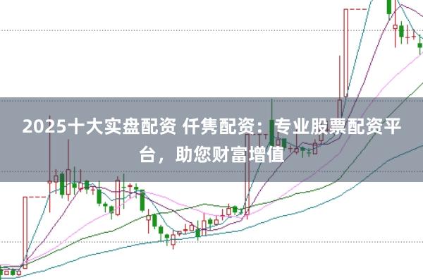 2025十大实盘配资 仟隽配资：专业股票配资平台，助您财富增值