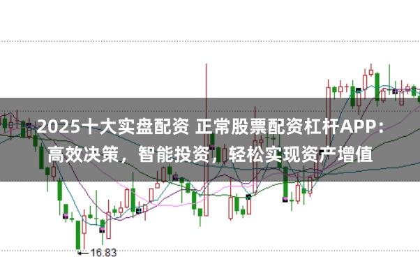 2025十大实盘配资 正常股票配资杠杆APP：高效决策，智能投资，轻松实现资产增值