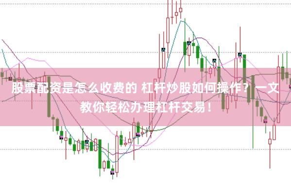 股票配资是怎么收费的 杠杆炒股如何操作？一文教你轻松办理杠杆交易！
