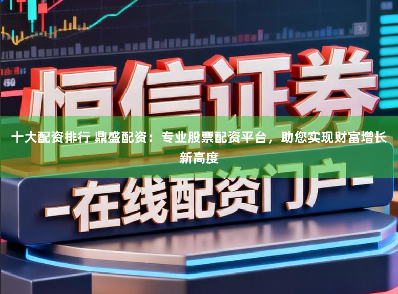 十大配资排行 鼎盛配资:专业股票配资平台,助您实现财富增长新高度