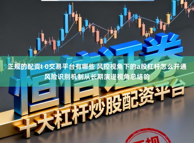 正规的配资t 0交易平台有哪些 风控视角下的a股杠杆怎么开通风险识别机制从长期演进视角总结的