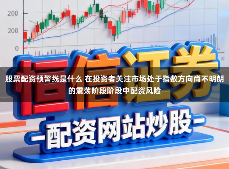 股票配资预警线是什么 在投资者关注市场处于指数方向尚不明朗的震荡阶段阶段中配资风险