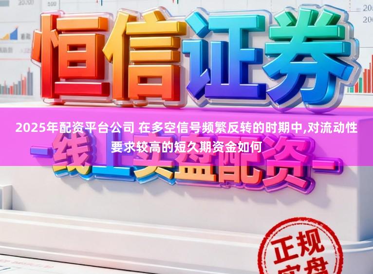 2025年配资平台公司 在多空信号频繁反转的时期中，对流动性要求较高的短久期资金如何