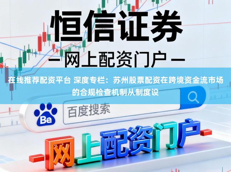 在线推荐配资平台 深度专栏：苏州股票配资在跨境资金流市场的合规检查机制从制度设
