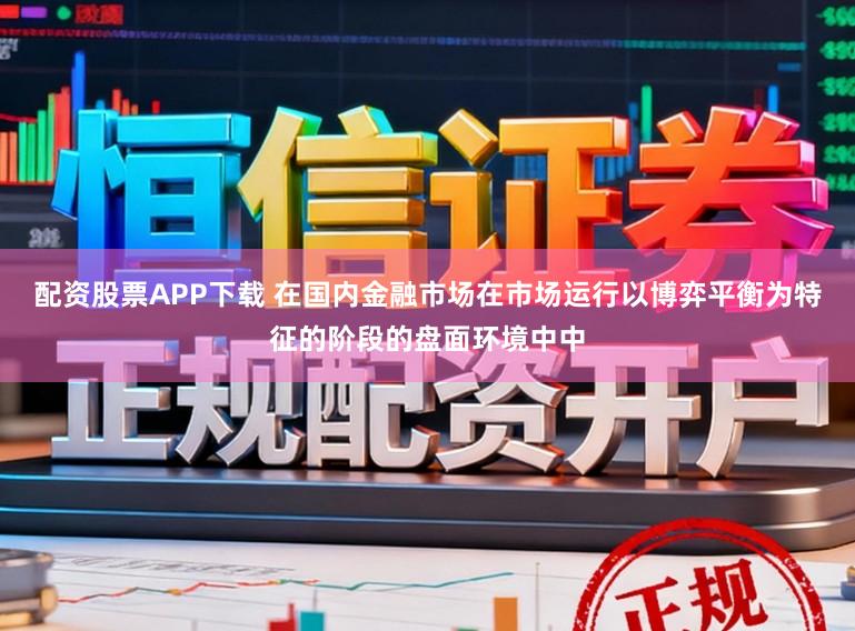 配资股票APP下载 在国内金融市场在市场运行以博弈平衡为特征的阶段的盘面环境中中