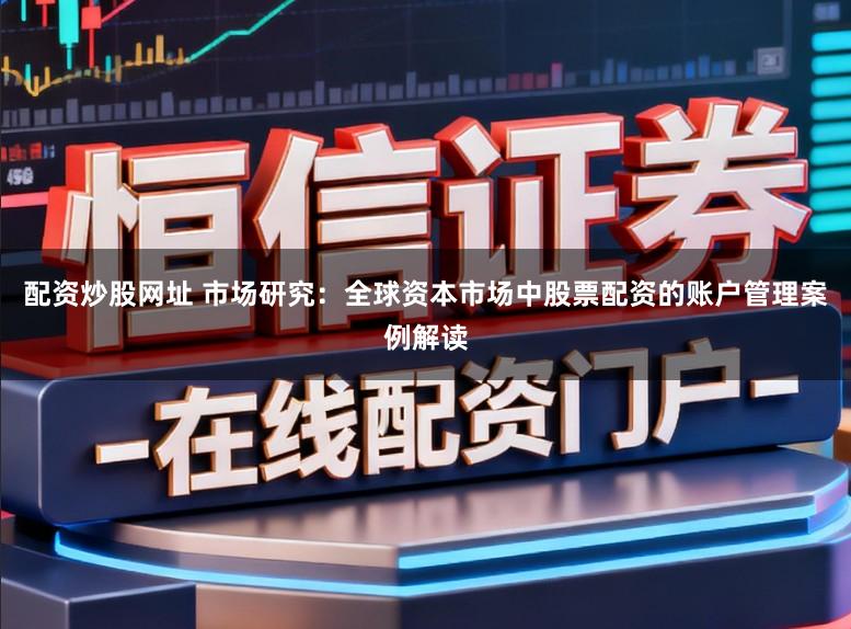 配资炒股网址 市场研究：全球资本市场中股票配资的账户管理案例解读