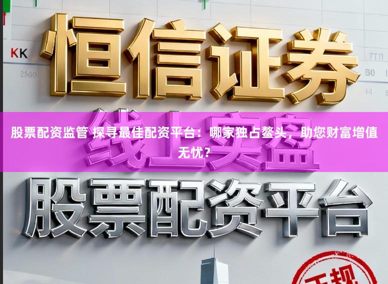股票配资监管 探寻最佳配资平台：哪家独占鳌头，助您财富增值无忧？