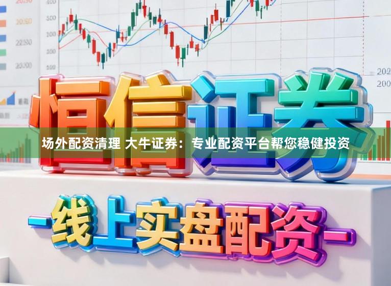 场外配资清理 大牛证券：专业配资平台帮您稳健投资